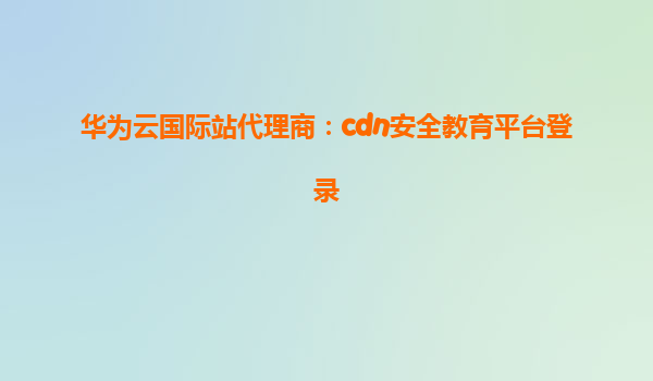 华为云国际站代理商：cdn安全教育平台登录