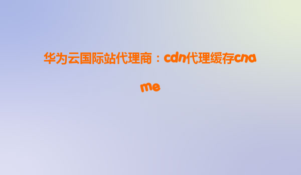 华为云国际站代理商：cdn代理缓存cname