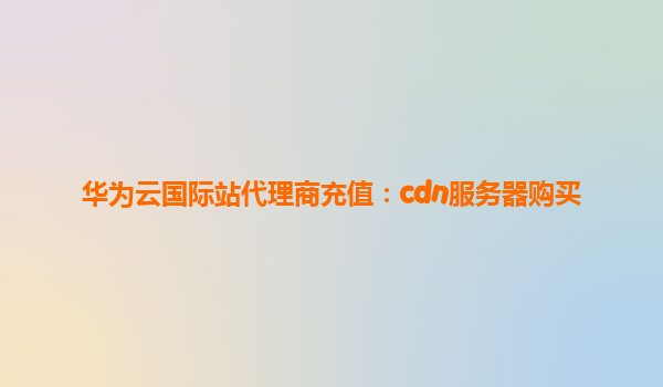 华为云国际站代理商充值：cdn服务器购买