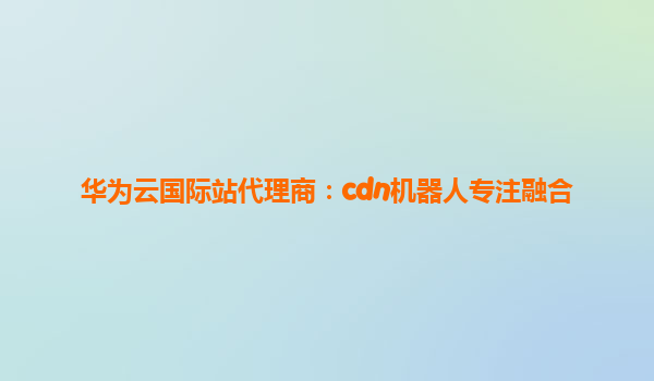 华为云国际站代理商：cdn机器人专注融合