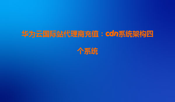 华为云国际站代理商充值：cdn系统架构四个系统