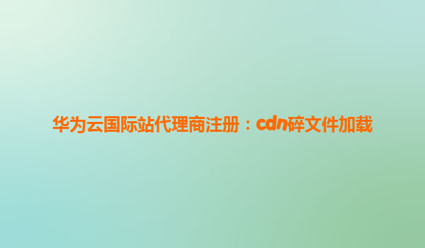 华为云国际站代理商注册：cdn碎文件加载