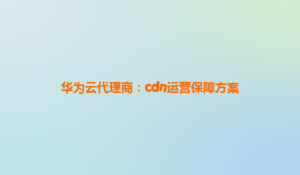 华为云代理商：cdn运营保障方案