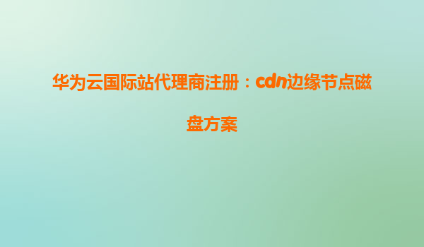 华为云国际站代理商注册：cdn边缘节点磁盘方案