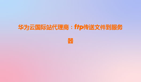 华为云国际站代理商：ftp传送文件到服务器