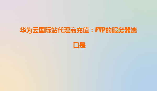 华为云国际站代理商充值：FTP的服务器端口是
