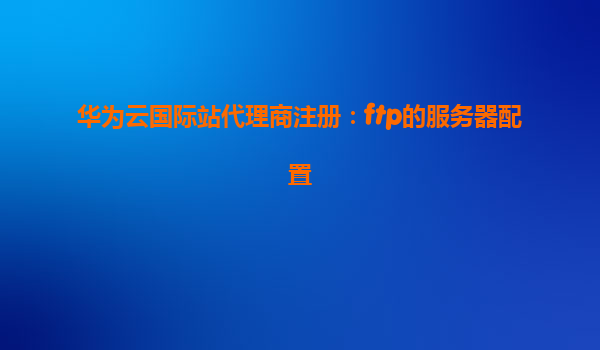 华为云国际站代理商注册：ftp的服务器配置