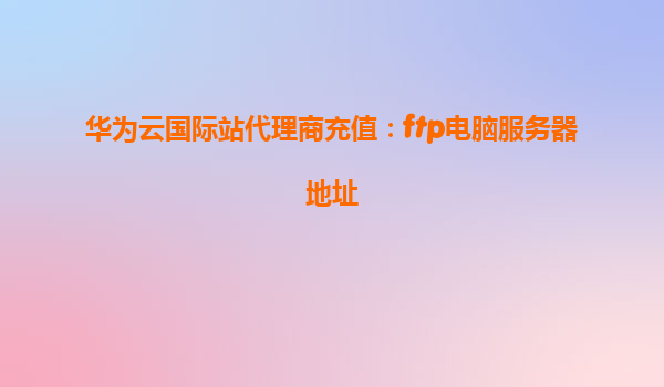 华为云国际站代理商充值：ftp电脑服务器地址