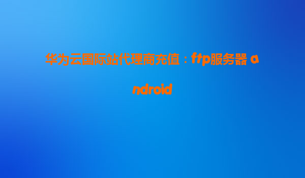 华为云国际站代理商充值：ftp服务器 android