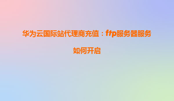 华为云国际站代理商充值：ftp服务器服务如何开启