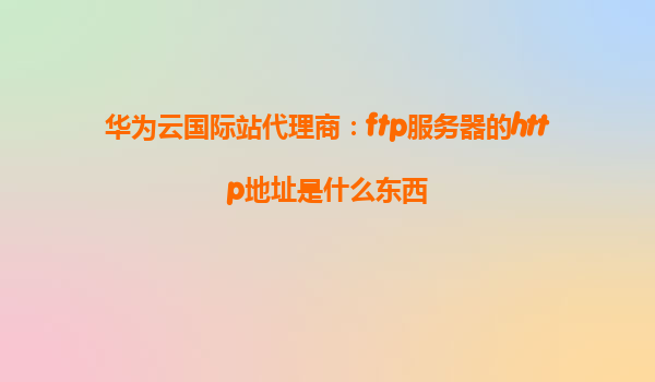 华为云国际站代理商：ftp服务器的http地址是什么东西
