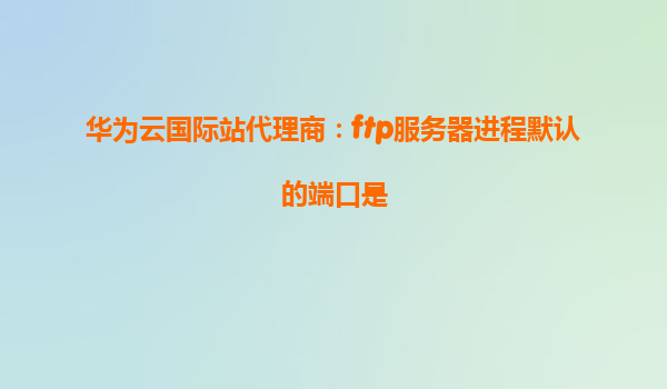 华为云国际站代理商：ftp服务器进程默认的端口是