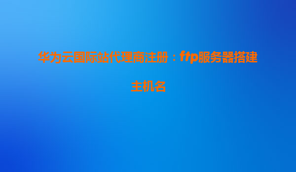 华为云国际站代理商注册：ftp服务器搭建主机名