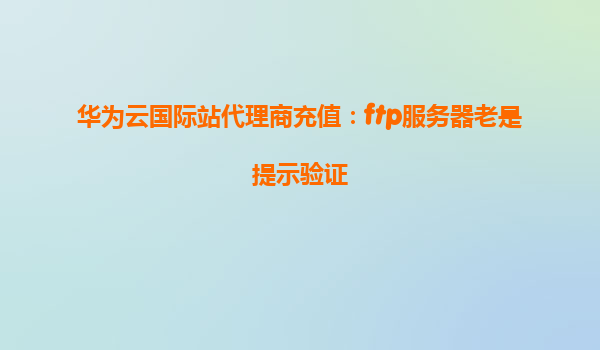 华为云国际站代理商充值：ftp服务器老是提示验证
