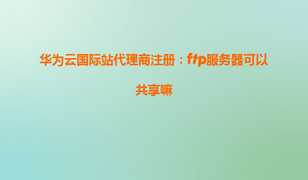华为云国际站代理商注册：ftp服务器可以共享嘛