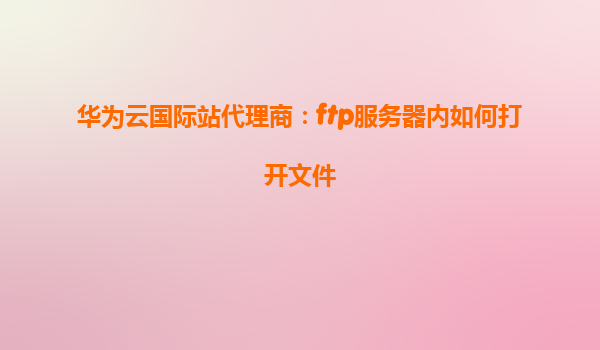 华为云国际站代理商：ftp服务器内如何打开文件