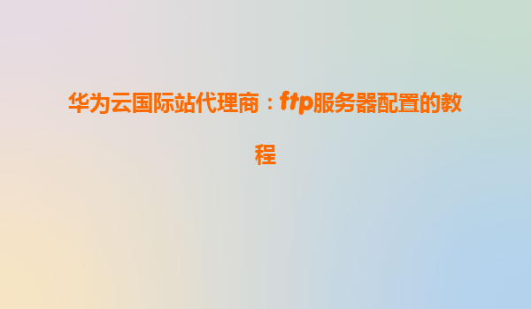华为云国际站代理商：ftp服务器配置的教程