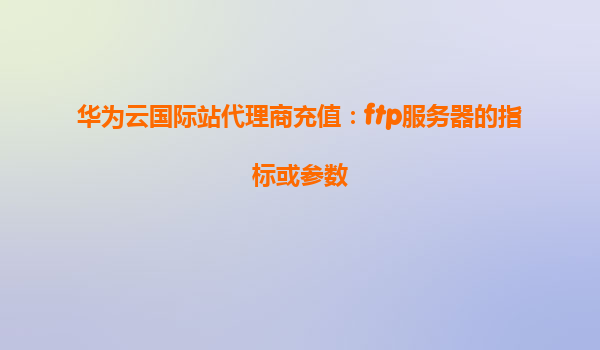 华为云国际站代理商充值：ftp服务器的指标或参数