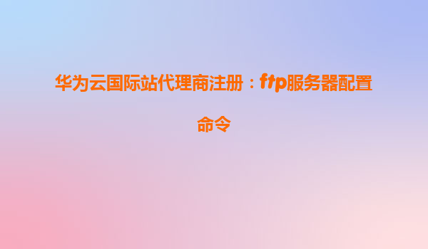华为云国际站代理商注册：ftp服务器配置命令