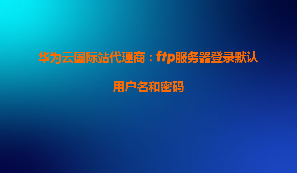 华为云国际站代理商：ftp服务器登录默认用户名和密码