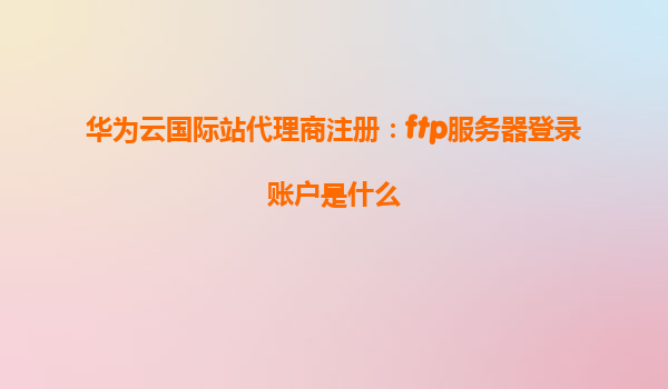 华为云国际站代理商注册：ftp服务器登录账户是什么
