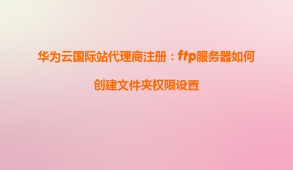 华为云国际站代理商注册：ftp服务器如何创建文件夹权限设置