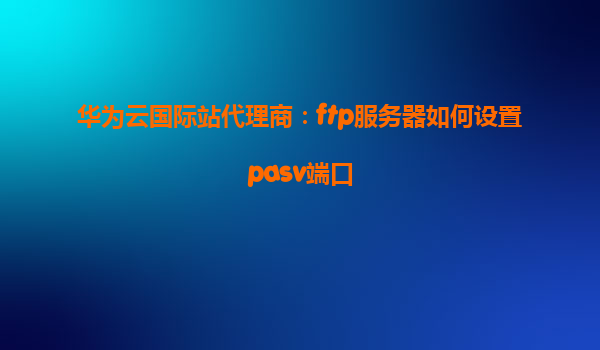 华为云国际站代理商：ftp服务器如何设置pasv端口