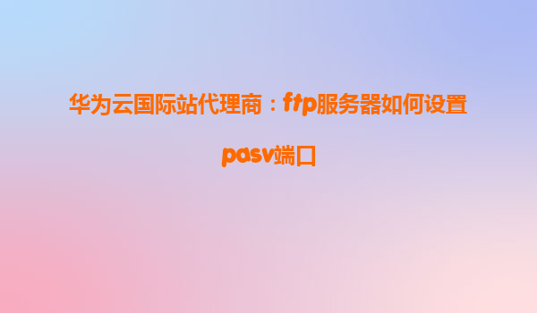 华为云国际站代理商：ftp服务器如何设置pasv端口