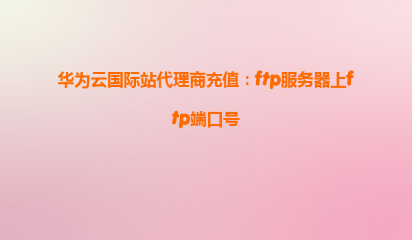 华为云国际站代理商充值：ftp服务器上ftp端口号