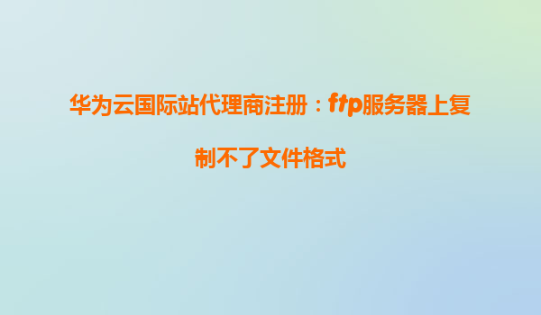 华为云国际站代理商注册：ftp服务器上复制不了文件格式