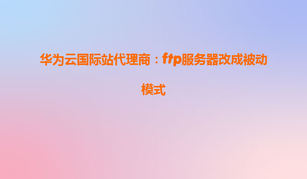 华为云国际站代理商：ftp服务器改成被动模式