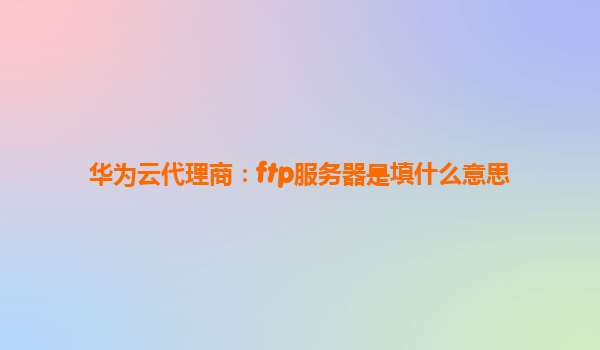 华为云代理商：ftp服务器是填什么意思