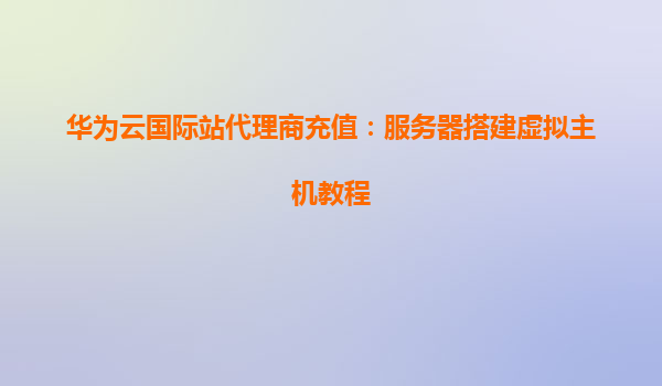 华为云国际站代理商充值：服务器搭建虚拟主机教程