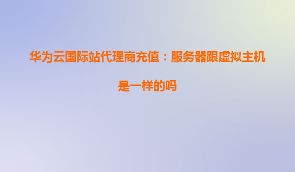 华为云国际站代理商充值：服务器跟虚拟主机是一样的吗