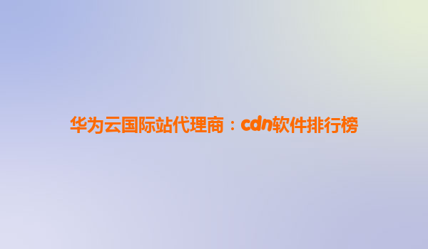 华为云国际站代理商：cdn软件排行榜