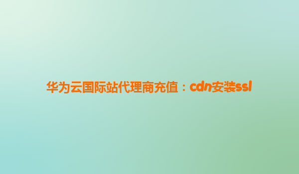 华为云国际站代理商充值：cdn安装ssl