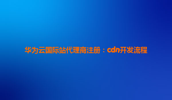 华为云国际站代理商注册：cdn开发流程