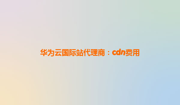 华为云国际站代理商：cdn费用