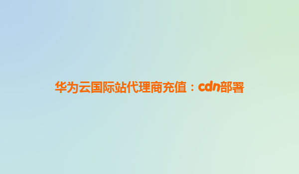 华为云国际站代理商充值：cdn部署