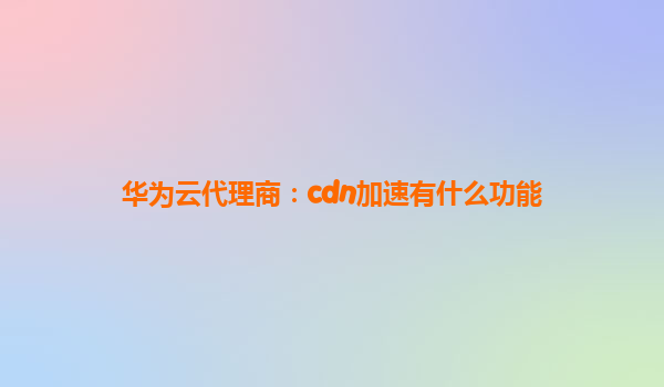 华为云代理商：cdn加速有什么功能
