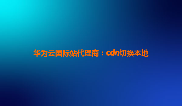 华为云国际站代理商：cdn切换本地