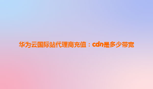 华为云国际站代理商充值：cdn是多少带宽
