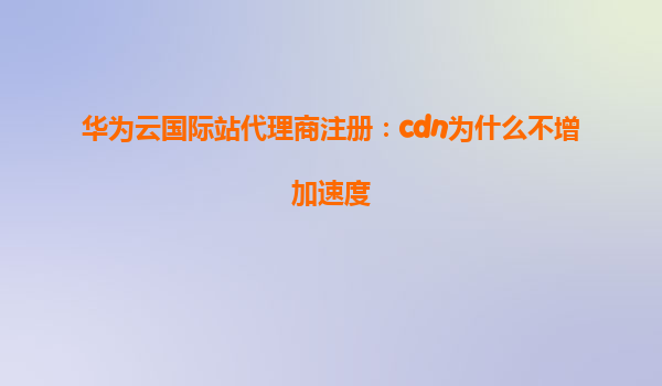 华为云国际站代理商注册：cdn为什么不增加速度