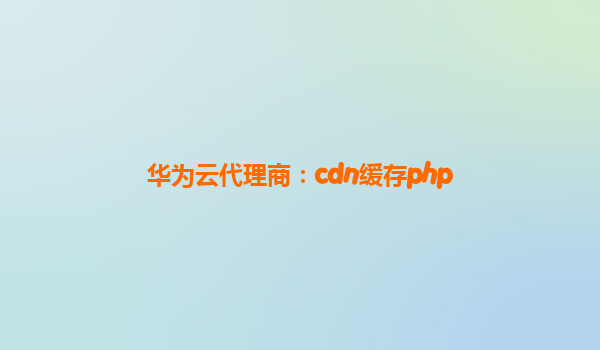 华为云代理商：cdn缓存php
