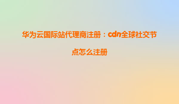 华为云国际站代理商注册：cdn全球社交节点怎么注册