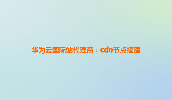 华为云国际站代理商：cdn节点搭建