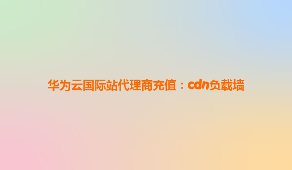 华为云国际站代理商充值：cdn负载墙
