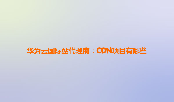 华为云国际站代理商：CDN项目有哪些