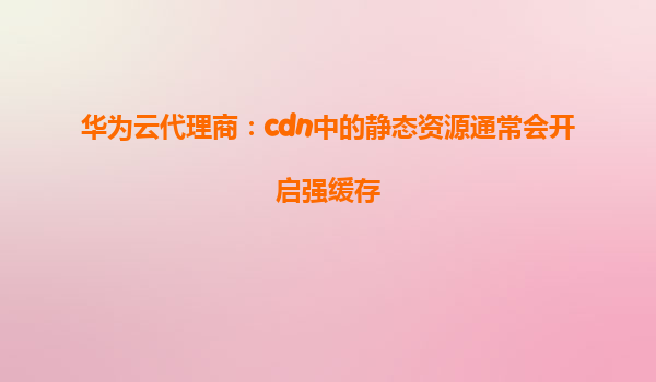 华为云代理商：cdn中的静态资源通常会开启强缓存