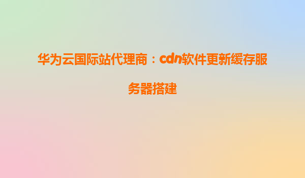华为云国际站代理商：cdn软件更新缓存服务器搭建